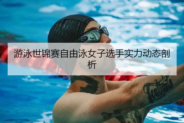游泳世锦赛自由泳女子选手实力动态剖析